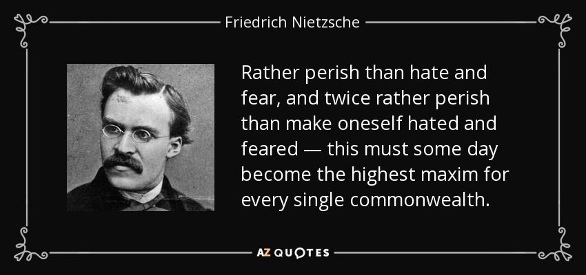 Rather perish than hate and fear, and twice rather perish than make oneself hated and feared — this must some day become the highest maxim for every single commonwealth. - Friedrich Nietzsche