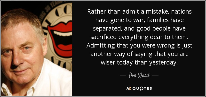 Rather than admit a mistake, nations have gone to war, families have separated, and good people have sacrificed everything dear to them. Admitting that you were wrong is just another way of saying that you are wiser today than yesterday. - Don Ward