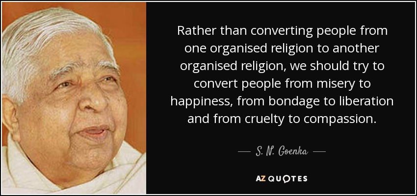 Rather than converting people from one organised religion to another organised religion, we should try to convert people from misery to happiness, from bondage to liberation and from cruelty to compassion. - S. N. Goenka