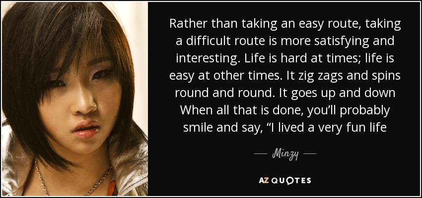 Rather than taking an easy route, taking a difficult route is more satisfying and interesting. Life is hard at times; life is easy at other times. It zig zags and spins round and round. It goes up and down When all that is done, you’ll probably smile and say, “I lived a very fun life - Minzy
