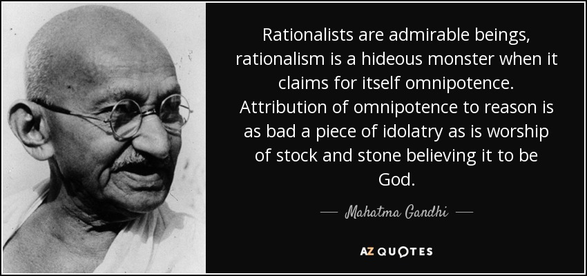 Rationalists are admirable beings, rationalism is a hideous monster when it claims for itself omnipotence. Attribution of omnipotence to reason is as bad a piece of idolatry as is worship of stock and stone believing it to be God. - Mahatma Gandhi