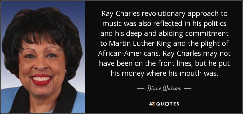 Ray Charles revolutionary approach to music was also reflected in his politics and his deep and abiding commitment to Martin Luther King and the plight of African-Americans. Ray Charles may not have been on the front lines, but he put his money where his mouth was. - Diane Watson