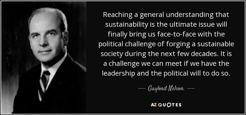 Reaching a general understanding that sustainability is the ultimate issue will finally bring us face-to-face with the political challenge of forging a sustainable society during the next few decades. It is a challenge we can meet if we have the leadership and the political will to do so. - Gaylord Nelson