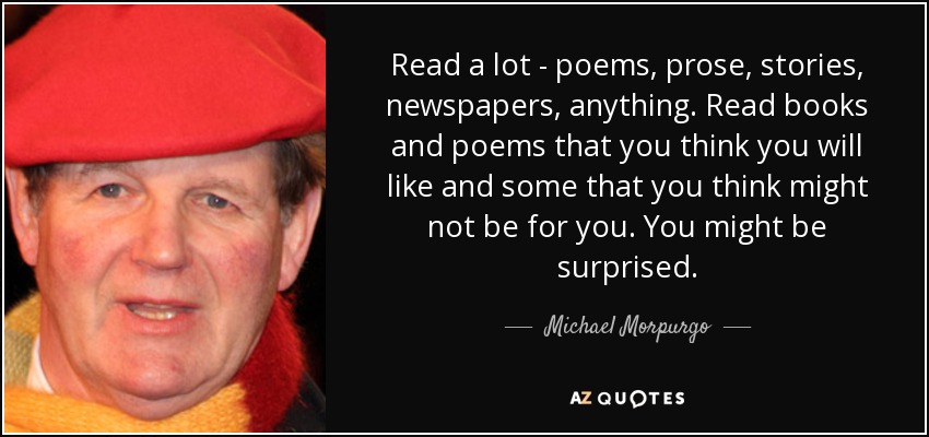Read a lot - poems, prose, stories, newspapers, anything. Read books and poems that you think you will like and some that you think might not be for you. You might be surprised. - Michael Morpurgo
