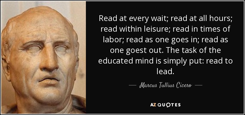 Read at every wait; read at all hours; read within leisure; read in times of labor; read as one goes in; read as one goest out. The task of the educated mind is simply put: read to lead. - Marcus Tullius Cicero