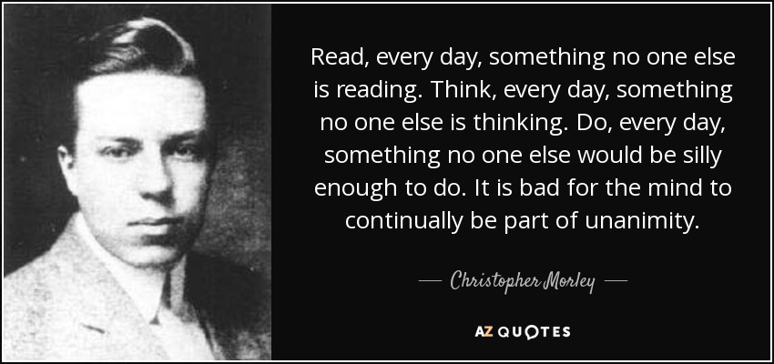 Read, every day, something no one else is reading. Think, every day, something no one else is thinking. Do, every day, something no one else would be silly enough to do. It is bad for the mind to continually be part of unanimity. - Christopher Morley