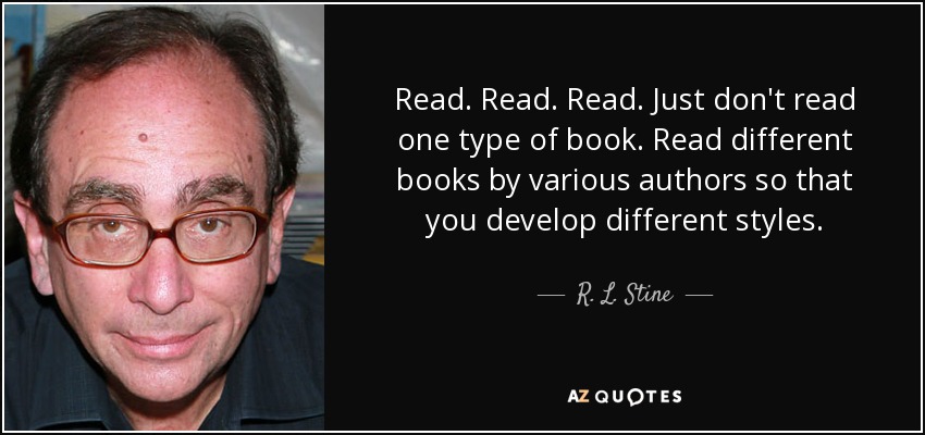 Read. Read. Read. Just don't read one type of book. Read different books by various authors so that you develop different styles. - R. L. Stine