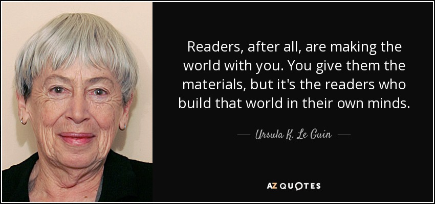 Readers, after all, are making the world with you. You give them the materials, but it's the readers who build that world in their own minds. - Ursula K. Le Guin