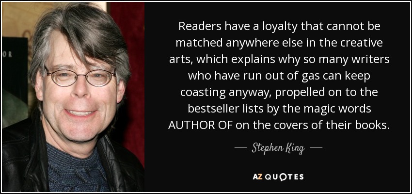 Readers have a loyalty that cannot be matched anywhere else in the creative arts, which explains why so many writers who have run out of gas can keep coasting anyway, propelled on to the bestseller lists by the magic words AUTHOR OF on the covers of their books. - Stephen King