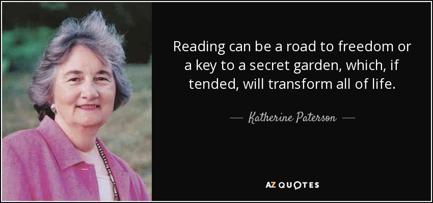 Reading can be a road to freedom or a key to a secret garden, which, if tended, will transform all of life. - Katherine Paterson
