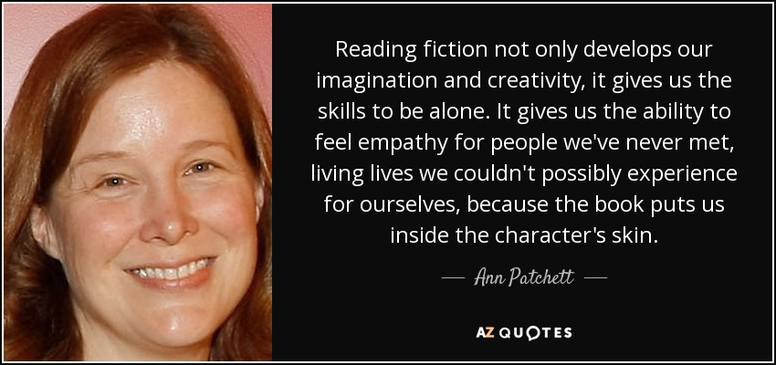 Reading fiction not only develops our imagination and creativity, it gives us the skills to be alone. It gives us the ability to feel empathy for people we've never met, living lives we couldn't possibly experience for ourselves, because the book puts us inside the character's skin. - Ann Patchett
