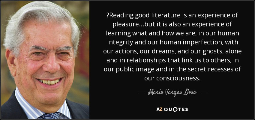 ‎Reading good literature is an experience of pleasure...but it is also an experience of learning what and how we are, in our human integrity and our human imperfection, with our actions, our dreams, and our ghosts, alone and in relationships that link us to others, in our public image and in the secret recesses of our consciousness. - Mario Vargas Llosa