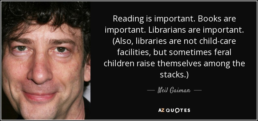 Reading is important. Books are important. Librarians are important. (Also, libraries are not child-care facilities, but sometimes feral children raise themselves among the stacks.) - Neil Gaiman