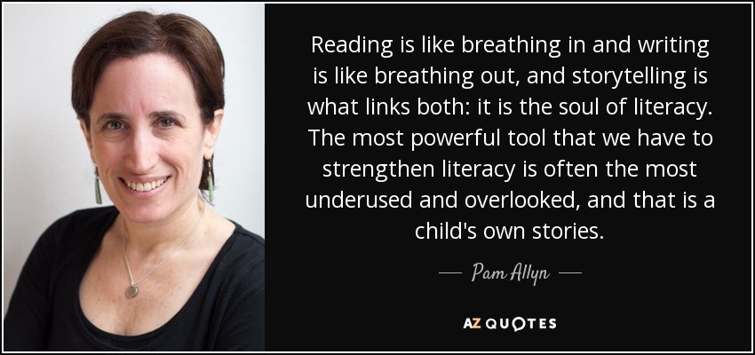 Reading is like breathing in and writing is like breathing out, and storytelling is what links both: it is the soul of literacy. The most powerful tool that we have to strengthen literacy is often the most underused and overlooked, and that is a child's own stories. - Pam Allyn