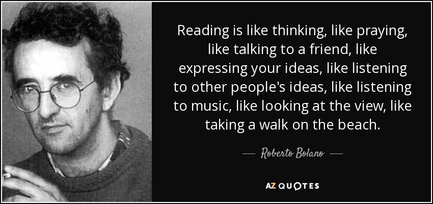 Reading is like thinking, like praying, like talking to a friend, like expressing your ideas, like listening to other people's ideas, like listening to music, like looking at the view, like taking a walk on the beach. - Roberto Bolano