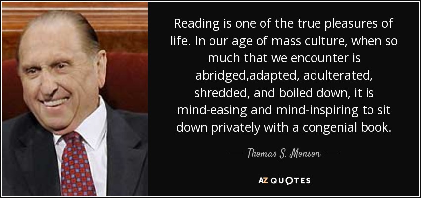 Reading is one of the true pleasures of life. In our age of mass culture, when so much that we encounter is abridged,adapted, adulterated, shredded, and boiled down, it is mind-easing and mind-inspiring to sit down privately with a congenial book. - Thomas S. Monson