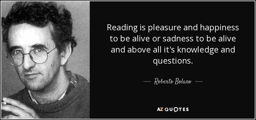 Reading is pleasure and happiness to be alive or sadness to be alive and above all it's knowledge and questions. - Roberto Bolano