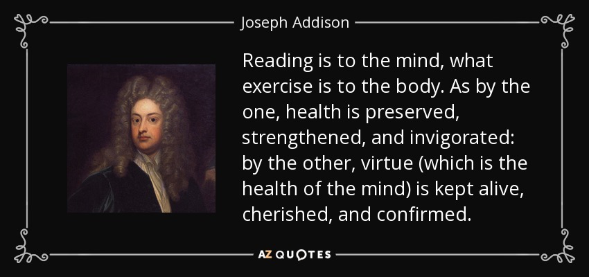 Reading is to the mind, what exercise is to the body. As by the one, health is preserved, strengthened, and invigorated: by the other, virtue (which is the health of the mind) is kept alive, cherished, and confirmed. - Joseph Addison