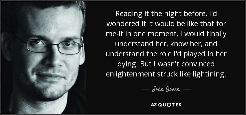 Reading it the night before, I'd wondered if it would be like that for me-if in one moment, I would finally understand her, know her, and understand the role I'd played in her dying. But I wasn't convinced enlightenment struck like lightining. - John Green