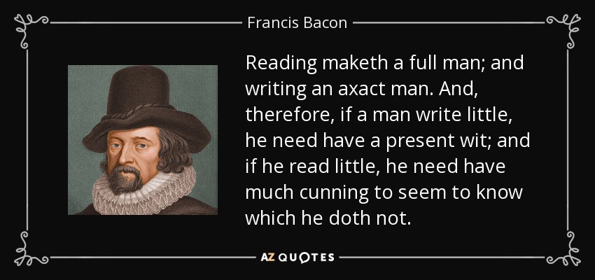 Reading maketh a full man; and writing an axact man. And, therefore, if a man write little, he need have a present wit; and if he read little, he need have much cunning to seem to know which he doth not. - Francis Bacon