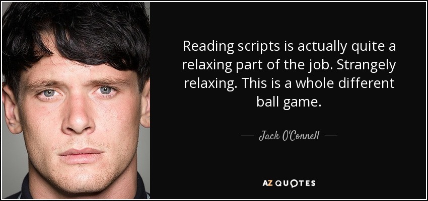 Reading scripts is actually quite a relaxing part of the job. Strangely relaxing. This is a whole different ball game. - Jack O'Connell
