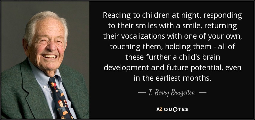 Reading to children at night, responding to their smiles with a smile, returning their vocalizations with one of your own, touching them, holding them - all of these further a child's brain development and future potential, even in the earliest months. - T. Berry Brazelton