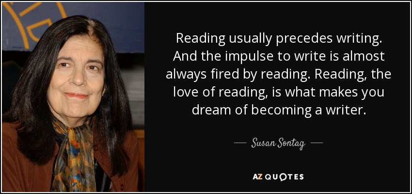Reading usually precedes writing. And the impulse to write is almost always fired by reading. Reading, the love of reading, is what makes you dream of becoming a writer. - Susan Sontag