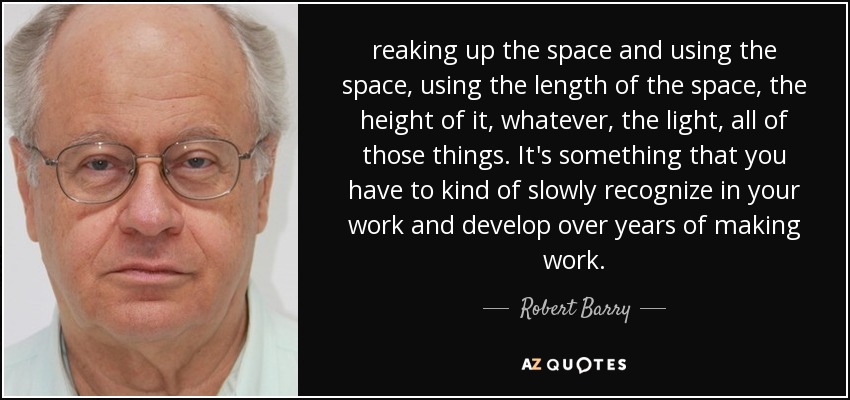 reaking up the space and using the space, using the length of the space, the height of it, whatever, the light, all of those things. It's something that you have to kind of slowly recognize in your work and develop over years of making work. - Robert Barry