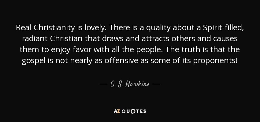 Real Christianity is lovely. There is a quality about a Spirit-filled, radiant Christian that draws and attracts others and causes them to enjoy favor with all the people. The truth is that the gospel is not nearly as offensive as some of its proponents! - O. S. Hawkins