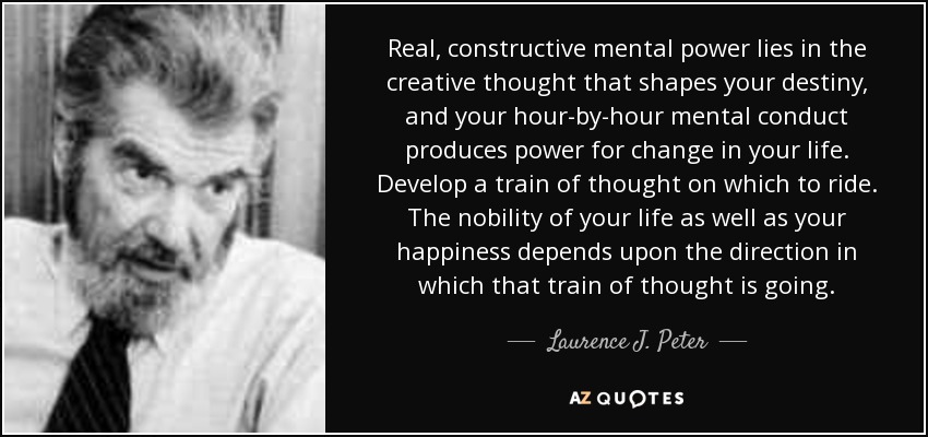 Real, constructive mental power lies in the creative thought that shapes your destiny, and your hour-by-hour mental conduct produces power for change in your life. Develop a train of thought on which to ride. The nobility of your life as well as your happiness depends upon the direction in which that train of thought is going. - Laurence J. Peter