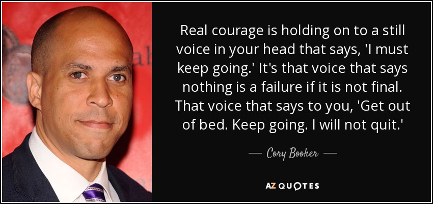 Real courage is holding on to a still voice in your head that says, 'I must keep going.' It's that voice that says nothing is a failure if it is not final. That voice that says to you, 'Get out of bed. Keep going. I will not quit.' - Cory Booker