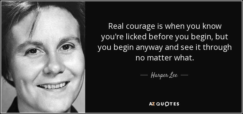 Real courage is when you know you're licked before you begin, but you begin anyway and see it through no matter what. - Harper Lee