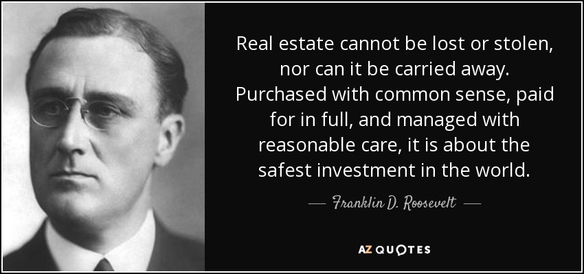 Real estate cannot be lost or stolen, nor can it be carried away. Purchased with common sense, paid for in full, and managed with reasonable care, it is about the safest investment in the world. - Franklin D. Roosevelt
