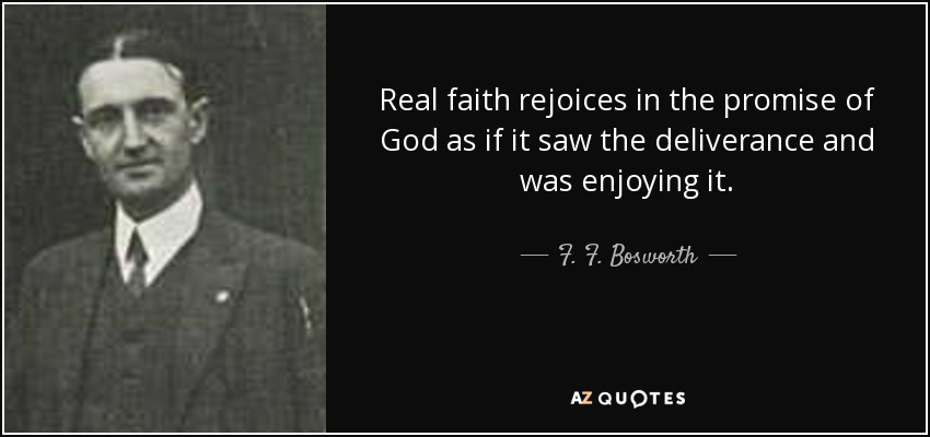 Real faith rejoices in the promise of God as if it saw the deliverance and was enjoying it. - F. F. Bosworth