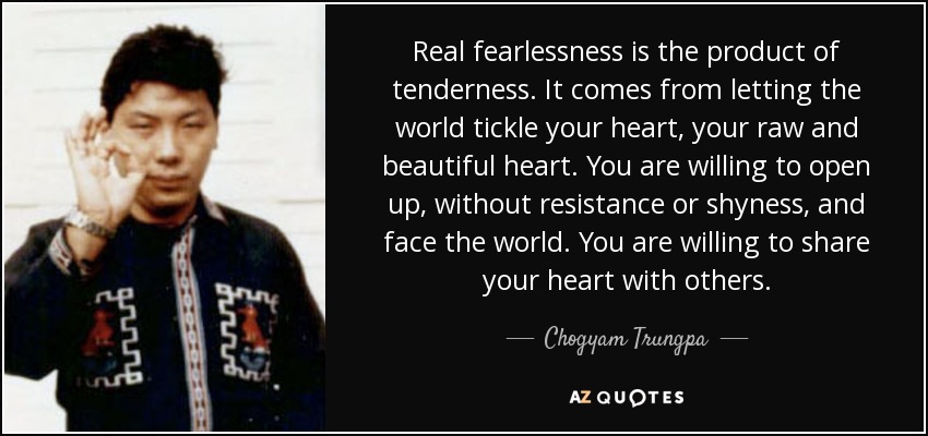 Real fearlessness is the product of tenderness. It comes from letting the world tickle your heart, your raw and beautiful heart. You are willing to open up, without resistance or shyness, and face the world. You are willing to share your heart with others. - Chogyam Trungpa