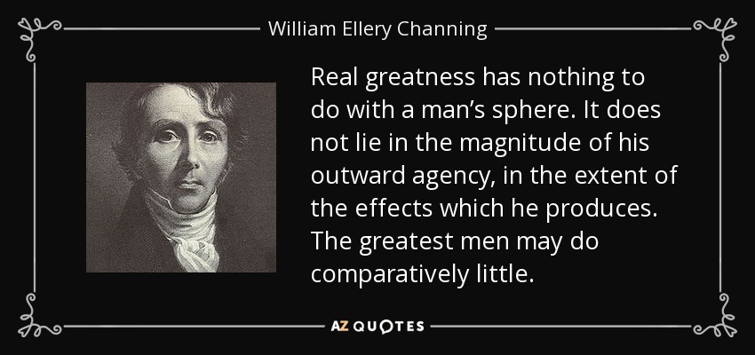 Real greatness has nothing to do with a man’s sphere. It does not lie in the magnitude of his outward agency, in the extent of the effects which he produces. The greatest men may do comparatively little. - William Ellery Channing