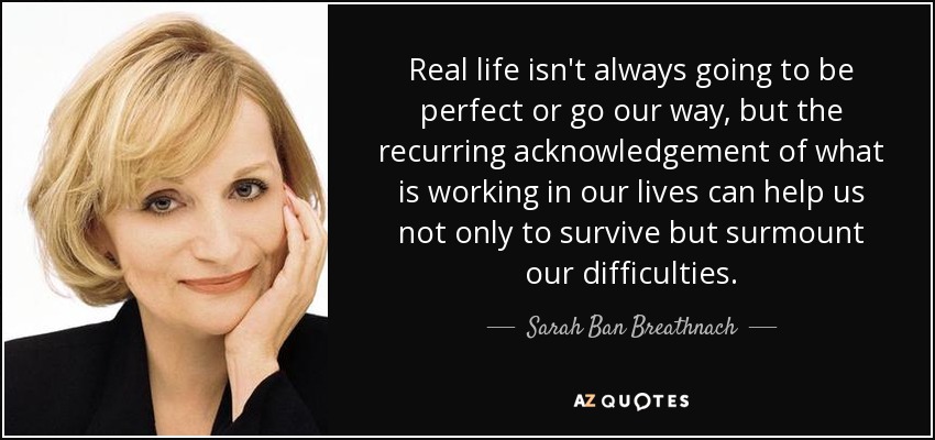 Real life isn't always going to be perfect or go our way, but the recurring acknowledgement of what is working in our lives can help us not only to survive but surmount our difficulties. - Sarah Ban Breathnach