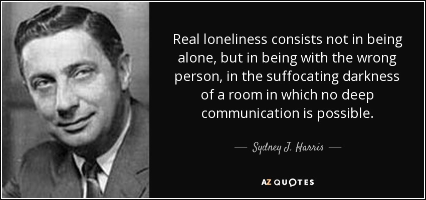 Real loneliness consists not in being alone, but in being with the wrong person, in the suffocating darkness of a room in which no deep communication is possible. - Sydney J. Harris