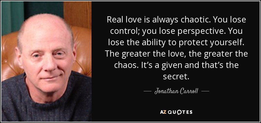 Real love is always chaotic. You lose control; you lose perspective. You lose the ability to protect yourself. The greater the love, the greater the chaos. It’s a given and that’s the secret. - Jonathan Carroll