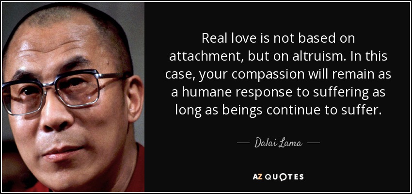 Real love is not based on attachment, but on altruism. In this case, your compassion will remain as a humane response to suffering as long as beings continue to suffer. - Dalai Lama