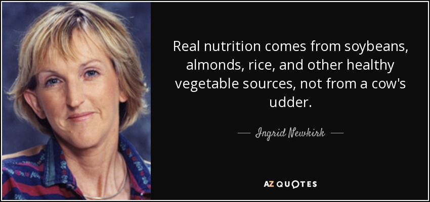 Real nutrition comes from soybeans, almonds, rice, and other healthy vegetable sources, not from a cow's udder. - Ingrid Newkirk