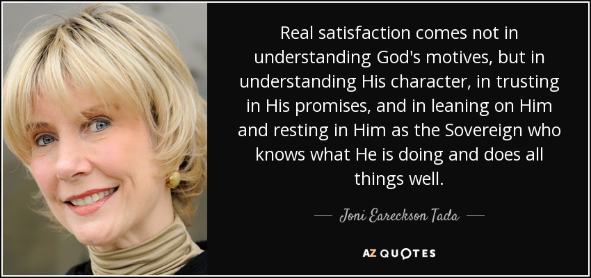 Real satisfaction comes not in understanding God's motives, but in understanding His character, in trusting in His promises, and in leaning on Him and resting in Him as the Sovereign who knows what He is doing and does all things well. - Joni Eareckson Tada