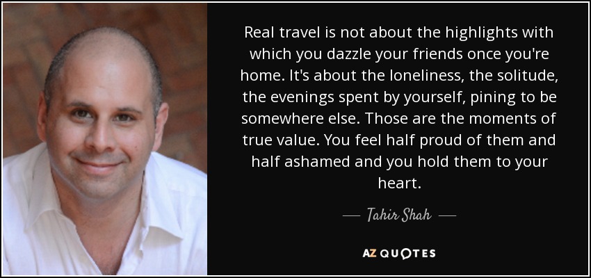 Real travel is not about the highlights with which you dazzle your friends once you're home. It's about the loneliness, the solitude, the evenings spent by yourself, pining to be somewhere else. Those are the moments of true value. You feel half proud of them and half ashamed and you hold them to your heart. - Tahir Shah