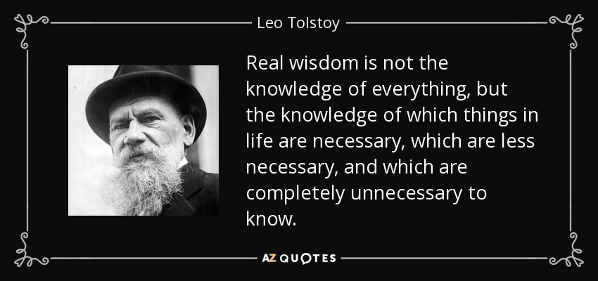 Real wisdom is not the knowledge of everything, but the knowledge of which things in life are necessary, which are less necessary, and which are completely unnecessary to know. - Leo Tolstoy