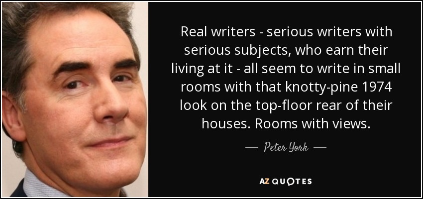Real writers - serious writers with serious subjects, who earn their living at it - all seem to write in small rooms with that knotty-pine 1974 look on the top-floor rear of their houses. Rooms with views. - Peter York