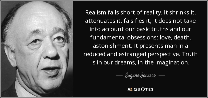 Realism falls short of reality. It shrinks it, attenuates it, falsifies it; it does not take into account our basic truths and our fundamental obsessions: love, death, astonishment. It presents man in a reduced and estranged perspective. Truth is in our dreams, in the imagination. - Eugene Ionesco