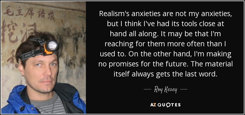 Realism's anxieties are not my anxieties, but I think I've had its tools close at hand all along. It may be that I'm reaching for them more often than I used to. On the other hand, I'm making no promises for the future. The material itself always gets the last word. - Roy Kesey