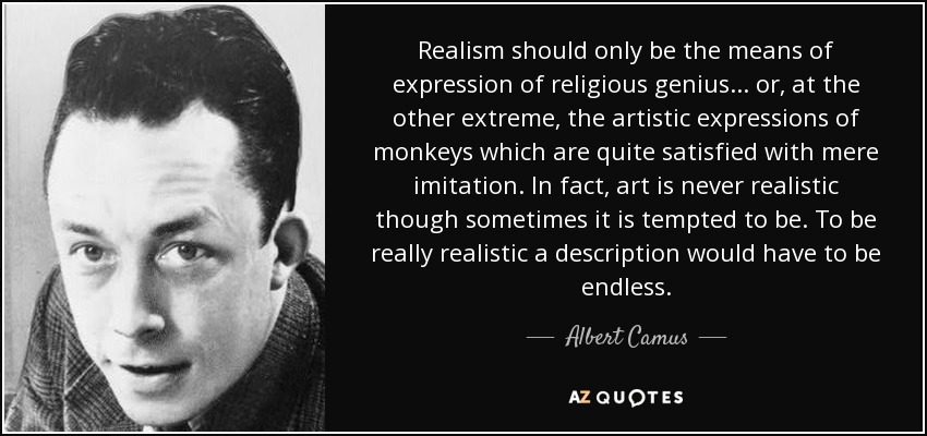 Realism should only be the means of expression of religious genius... or, at the other extreme, the artistic expressions of monkeys which are quite satisfied with mere imitation. In fact, art is never realistic though sometimes it is tempted to be. To be really realistic a description would have to be endless. - Albert Camus