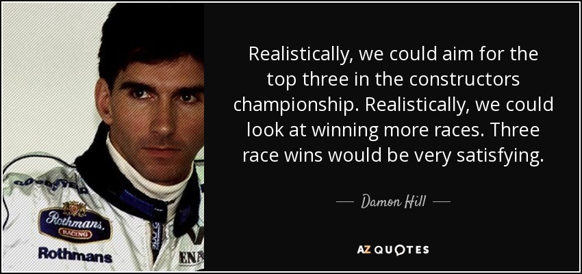 Realistically, we could aim for the top three in the constructors championship. Realistically, we could look at winning more races. Three race wins would be very satisfying. - Damon Hill