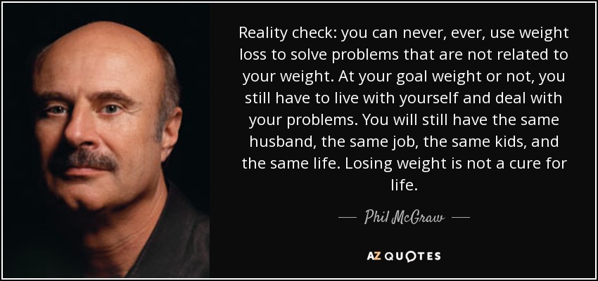 Reality check: you can never, ever, use weight loss to solve problems that are not related to your weight. At your goal weight or not, you still have to live with yourself and deal with your problems. You will still have the same husband, the same job, the same kids, and the same life. Losing weight is not a cure for life. - Phil McGraw